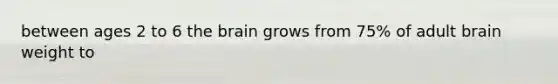 between ages 2 to 6 the brain grows from 75% of adult brain weight to