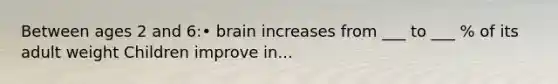 Between ages 2 and 6:• brain increases from ___ to ___ % of its adult weight Children improve in...