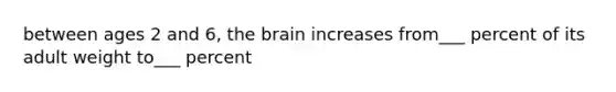 between ages 2 and 6, the brain increases from___ percent of its adult weight to___ percent