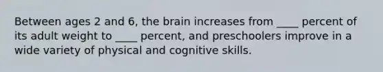 Between ages 2 and 6, the brain increases from ____ percent of its adult weight to ____ percent, and preschoolers improve in a wide variety of physical and cognitive skills.