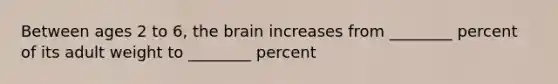 Between ages 2 to 6, the brain increases from ________ percent of its adult weight to ________ percent