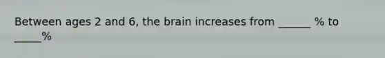 Between ages 2 and 6, the brain increases from ______ % to _____%