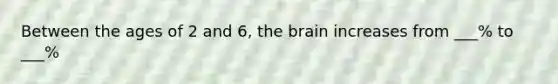 Between the ages of 2 and 6, the brain increases from ___% to ___%