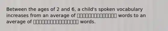 Between the ages of 2 and 6, a child's spoken vocabulary increases from an average of ⎯⎯⎯⎯⎯⎯⎯⎯⎯⎯⎯⎯⎯⎯ words to an average of ⎯⎯⎯⎯⎯⎯⎯⎯⎯⎯⎯⎯⎯⎯⎯⎯ words.