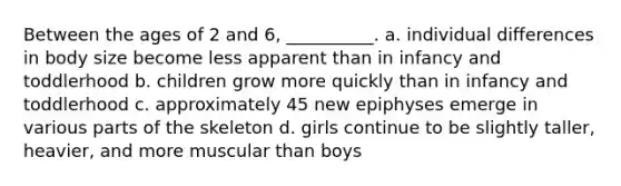 Between the ages of 2 and 6, __________. a. individual differences in body size become less apparent than in infancy and toddlerhood b. children grow more quickly than in infancy and toddlerhood c. approximately 45 new epiphyses emerge in various parts of the skeleton d. girls continue to be slightly taller, heavier, and more muscular than boys