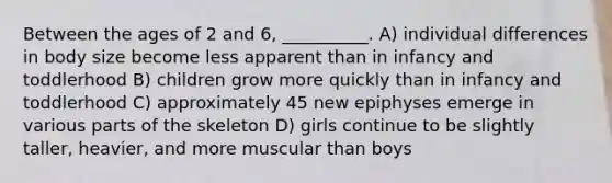 Between the ages of 2 and 6, __________. A) individual differences in body size become less apparent than in infancy and toddlerhood B) children grow more quickly than in infancy and toddlerhood C) approximately 45 new epiphyses emerge in various parts of the skeleton D) girls continue to be slightly taller, heavier, and more muscular than boys