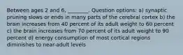 Between ages 2 and 6, ________. Question options: a) synaptic pruning slows or ends in many parts of the cerebral cortex b) the brain increases from 40 percent of its adult weight to 60 percent c) the brain increases from 70 percent of its adult weight to 90 percent d) energy consumption of most cortical regions diminishes to near-adult levels