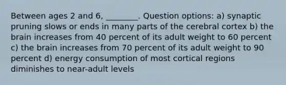 Between ages 2 and 6, ________. Question options: a) synaptic pruning slows or ends in many parts of the cerebral cortex b) the brain increases from 40 percent of its adult weight to 60 percent c) the brain increases from 70 percent of its adult weight to 90 percent d) energy consumption of most cortical regions diminishes to near-adult levels