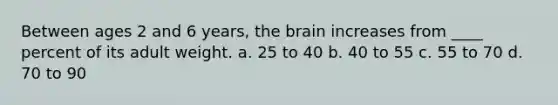 Between ages 2 and 6 years, the brain increases from ____ percent of its adult weight. a. 25 to 40 b. 40 to 55 c. 55 to 70 d. 70 to 90