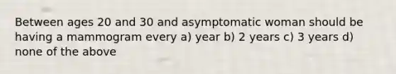 Between ages 20 and 30 and asymptomatic woman should be having a mammogram every a) year b) 2 years c) 3 years d) none of the above