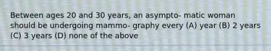 Between ages 20 and 30 years, an asympto- matic woman should be undergoing mammo- graphy every (A) year (B) 2 years (C) 3 years (D) none of the above