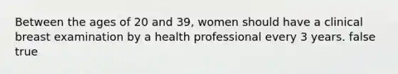 Between the ages of 20 and 39, women should have a clinical breast examination by a health professional every 3 years. false true