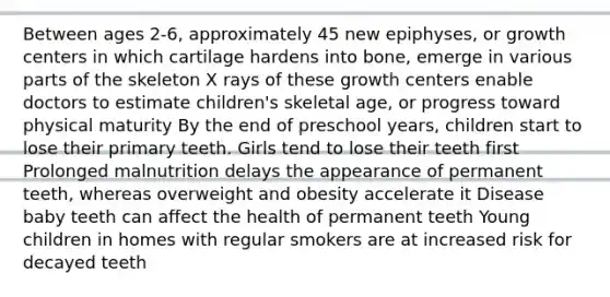 Between ages 2-6, approximately 45 new epiphyses, or growth centers in which cartilage hardens into bone, emerge in various parts of the skeleton X rays of these growth centers enable doctors to estimate children's skeletal age, or progress toward physical maturity By the end of preschool years, children start to lose their primary teeth. Girls tend to lose their teeth first Prolonged malnutrition delays the appearance of permanent teeth, whereas overweight and obesity accelerate it Disease baby teeth can affect the health of permanent teeth Young children in homes with regular smokers are at increased risk for decayed teeth