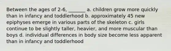 Between the ages of 2-6, _______ a. children grow more quickly than in infancy and toddlerhood b. approximately 45 new epiphyses emerge in various parts of the skeleton c. girls continue to be slightly taller, heavier, and more muscular than boys d. individual differences in body size become less apparent than in infancy and toddlerhood