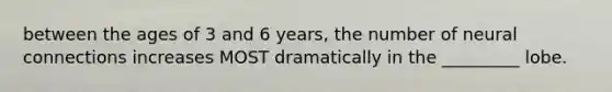 between the ages of 3 and 6 years, the number of neural connections increases MOST dramatically in the _________ lobe.