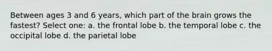 Between ages 3 and 6 years, which part of the brain grows the fastest? Select one: a. the frontal lobe b. the temporal lobe c. the occipital lobe d. the parietal lobe