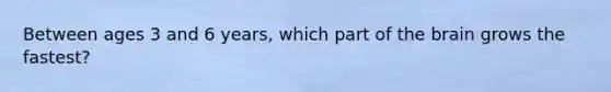 Between ages 3 and 6 years, which part of the brain grows the fastest?