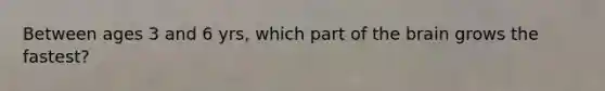 Between ages 3 and 6 yrs, which part of the brain grows the fastest?