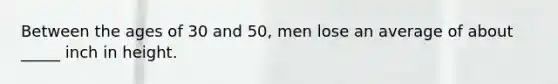 Between the ages of 30 and 50, men lose an average of about _____ inch in height.