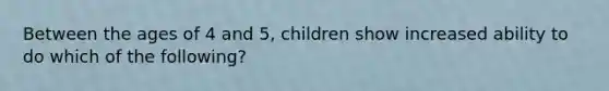 Between the ages of 4 and 5, children show increased ability to do which of the following?