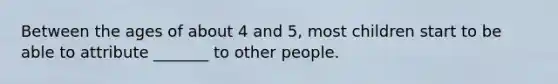 Between the ages of about 4 and 5, most children start to be able to attribute _______ to other people.