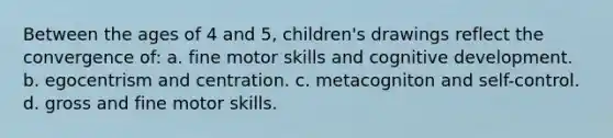 Between the ages of 4 and 5, children's drawings reflect the convergence of: a. fine motor skills and cognitive development. b. egocentrism and centration. c. metacogniton and self-control. d. gross and fine motor skills.