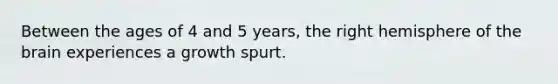 Between the ages of 4 and 5 years, the right hemisphere of the brain experiences a growth spurt.