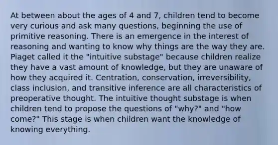 At between about the ages of 4 and 7, children tend to become very curious and ask many questions, beginning the use of primitive reasoning. There is an emergence in the interest of reasoning and wanting to know why things are the way they are. Piaget called it the "intuitive substage" because children realize they have a vast amount of knowledge, but they are unaware of how they acquired it. Centration, conservation, irreversibility, class inclusion, and transitive inference are all characteristics of preoperative thought. The intuitive thought substage is when children tend to propose the questions of "why?" and "how come?" This stage is when children want the knowledge of knowing everything.