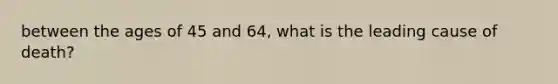 between the ages of 45 and 64, what is the leading cause of death?