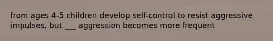 from ages 4-5 children develop self-control to resist aggressive impulses, but ___ aggression becomes more frequent