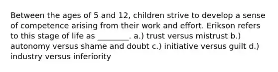 Between the ages of 5 and 12, children strive to develop a sense of competence arising from their work and effort. Erikson refers to this stage of life as ________. a.) trust versus mistrust b.) autonomy versus shame and doubt c.) initiative versus guilt d.) industry versus inferiority