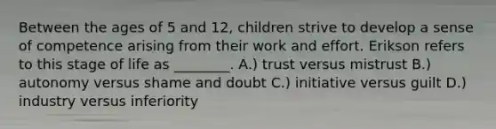 Between the ages of 5 and 12, children strive to develop a sense of competence arising from their work and effort. Erikson refers to this stage of life as ________. A.) trust versus mistrust B.) autonomy versus shame and doubt C.) initiative versus guilt D.) industry versus inferiority