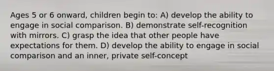 Ages 5 or 6 onward, children begin to: A) develop the ability to engage in social comparison. B) demonstrate self-recognition with mirrors. C) grasp the idea that other people have expectations for them. D) develop the ability to engage in social comparison and an inner, private self-concept