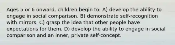 Ages 5 or 6 onward, children begin to: A) develop the ability to engage in social comparison. B) demonstrate self-recognition with mirrors. C) grasp the idea that other people have expectations for them. D) develop the ability to engage in social comparison and an inner, private self-concept.