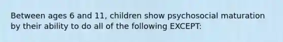 Between ages 6 and 11, children show psychosocial maturation by their ability to do all of the following EXCEPT: