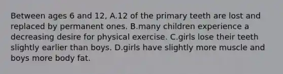 Between ages 6 and 12, A.12 of the primary teeth are lost and replaced by permanent ones. B.many children experience a decreasing desire for physical exercise. C.girls lose their teeth slightly earlier than boys. D.girls have slightly more muscle and boys more body fat.