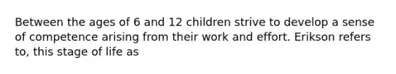 Between the ages of 6 and 12 children strive to develop a sense of competence arising from their work and effort. Erikson refers to, this stage of life as