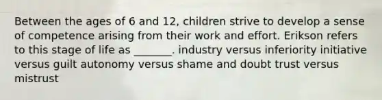 Between the ages of 6 and 12, children strive to develop a sense of competence arising from their work and effort. Erikson refers to this stage of life as _______. industry versus inferiority initiative versus guilt autonomy versus shame and doubt trust versus mistrust