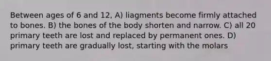 Between ages of 6 and 12, A) liagments become firmly attached to bones. B) the bones of the body shorten and narrow. C) all 20 primary teeth are lost and replaced by permanent ones. D) primary teeth are gradually lost, starting with the molars