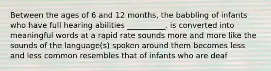 Between the ages of 6 and 12 months, the babbling of infants who have full hearing abilities __________. is converted into meaningful words at a rapid rate sounds more and more like the sounds of the language(s) spoken around them becomes less and less common resembles that of infants who are deaf