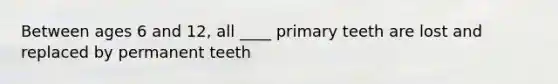 Between ages 6 and 12, all ____ primary teeth are lost and replaced by permanent teeth