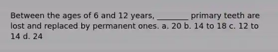 Between the ages of 6 and 12 years, ________ primary teeth are lost and replaced by permanent ones. a. 20 b. 14 to 18 c. 12 to 14 d. 24