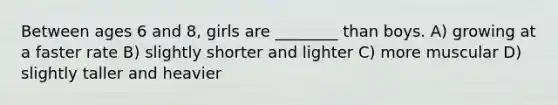 Between ages 6 and 8, girls are ________ than boys. A) growing at a faster rate B) slightly shorter and lighter C) more muscular D) slightly taller and heavier