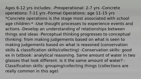 Ages 6-12 yrs includes: -Preoperational: 2-7 yrs -Concrete operations: 7-11 yrs -Formal Operations: age 11-15 yrs *Concrete operations is the stage most associated with school age children:* -Use thought processes to experience events and actions -Develop an understanding of relationships between things and ideas -Perceptual thinking progresses to conceptual thinking: from making judgements based on what is seen to making judgements based on what is reasoned (conservation skills & classification skills/collecting) -Conservation skills: good ex in txtbook: analytical reasoning. Same amount of water in two glasses that look different. Is it the same amount of water? -Classification skills: grouping/collecting things (collections are really common in this age)