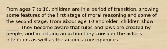 From ages 7 to 10, children are in a period of transition, showing some features of the first stage of moral reasoning and some of the second stage. From about age 10 and older, children show _____. They become aware that rules and laws are created by people, and in judging an action they consider the actor's intentions as well as the action's consequences.