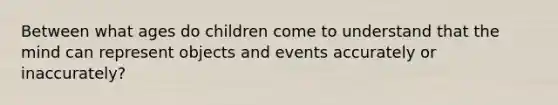 Between what ages do children come to understand that the mind can represent objects and events accurately or inaccurately?