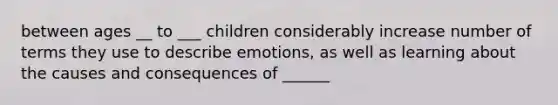 between ages __ to ___ children considerably increase number of terms they use to describe emotions, as well as learning about the causes and consequences of ______