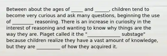 Between about the ages of _____ and ______, children tend to become very curious and ask many questions, beginning the use of _________ reasoning. There is an increase in curiosity in the interest of reasoning and wanting to know why things are the way they are. Piaget called it the "______________ substage" because children realize they have a vast amount of knowledge, but they are __________ of how they acquired it.