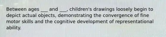 Between ages ___ and ___, children's drawings loosely begin to depict actual objects, demonstrating the convergence of fine motor skills and the cognitive development of representational ability.