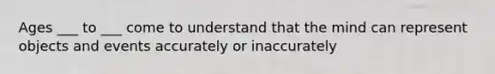 Ages ___ to ___ come to understand that the mind can represent objects and events accurately or inaccurately